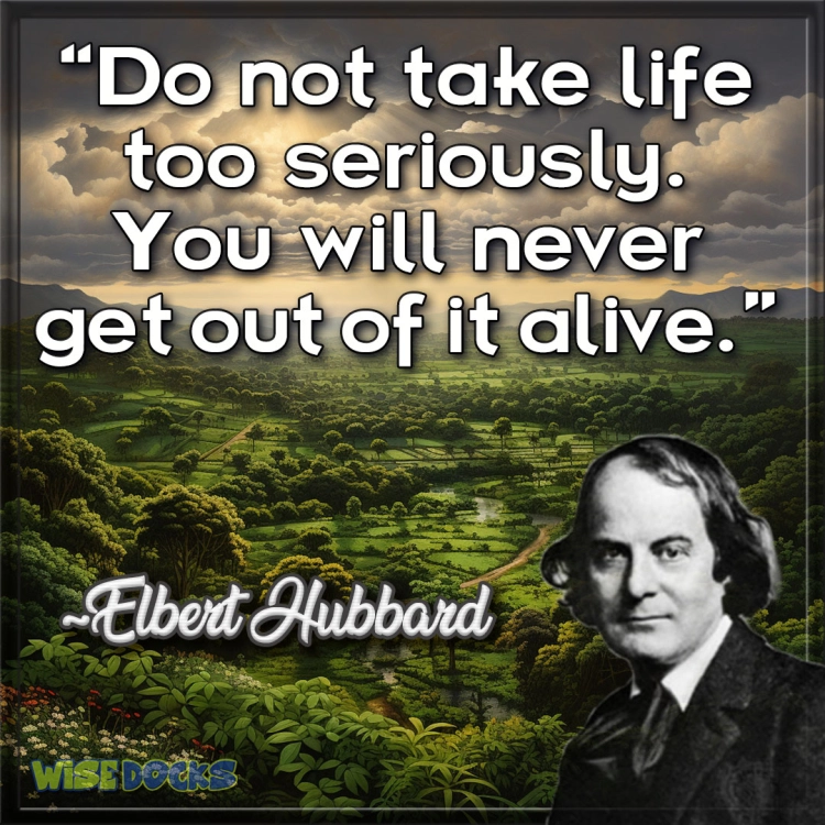 Elbert Hubbard Don't take life too seriously, you'll never get out alive.